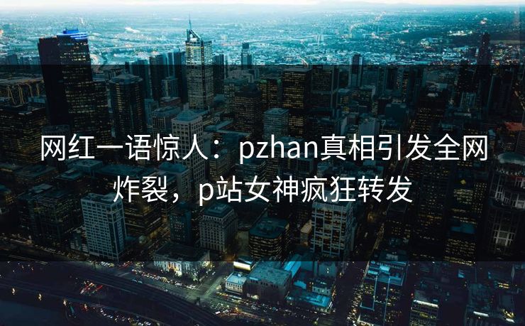 网红一语惊人：pzhan真相引发全网炸裂，p站女神疯狂转发