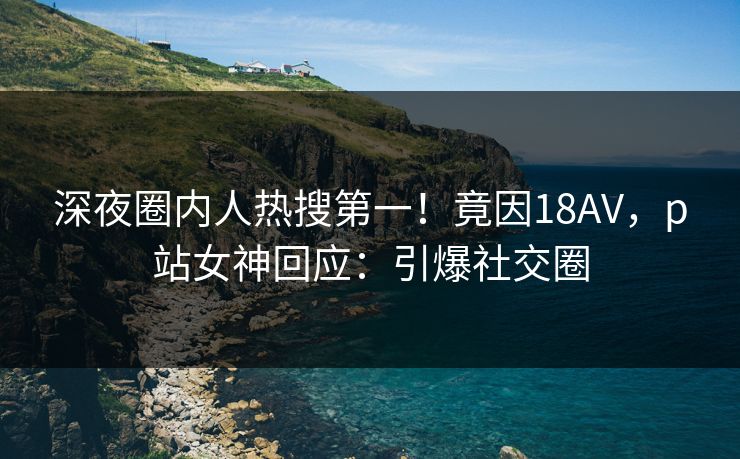 深夜圈内人热搜第一！竟因18AV，p站女神回应：引爆社交圈