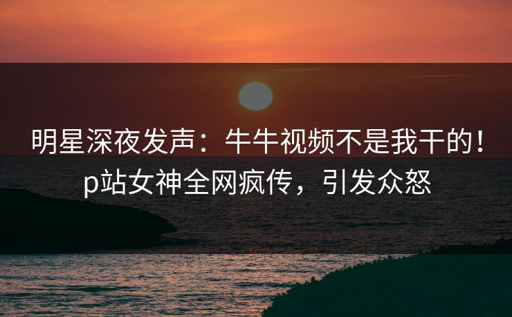 明星深夜发声：牛牛视频不是我干的！p站女神全网疯传，引发众怒