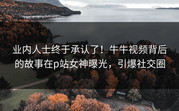 业内人士终于承认了！牛牛视频背后的故事在p站女神曝光，引爆社交圈