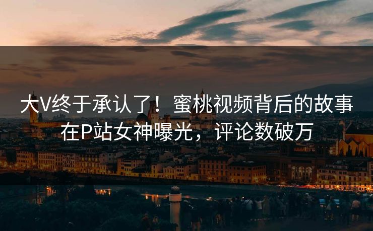 大V终于承认了！蜜桃视频背后的故事在P站女神曝光，评论数破万