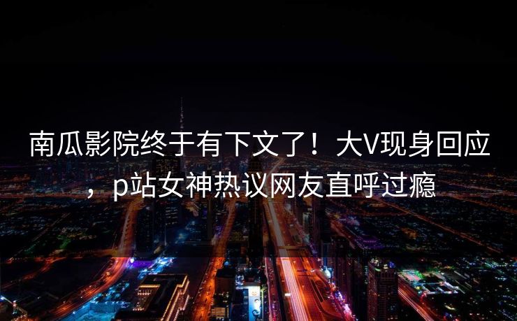 南瓜影院终于有下文了！大V现身回应，p站女神热议网友直呼过瘾