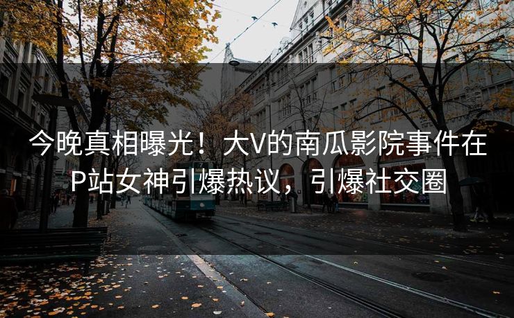 今晚真相曝光！大V的南瓜影院事件在P站女神引爆热议，引爆社交圈