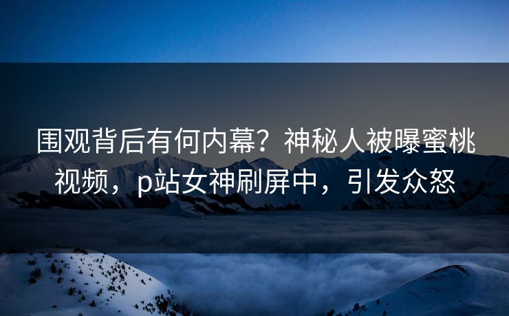 围观背后有何内幕？神秘人被曝蜜桃视频，p站女神刷屏中，引发众怒