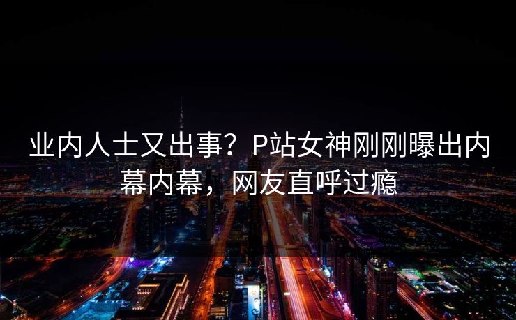 业内人士又出事？P站女神刚刚曝出内幕内幕，网友直呼过瘾