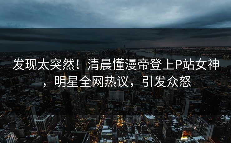 发现太突然！清晨懂漫帝登上P站女神，明星全网热议，引发众怒
