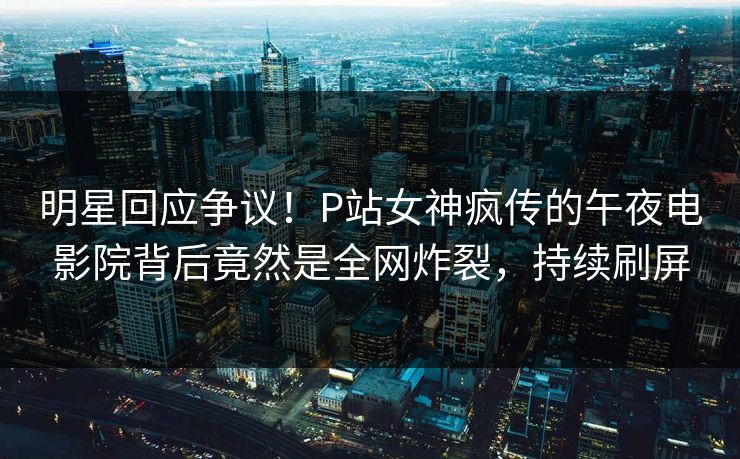 明星回应争议！P站女神疯传的午夜电影院背后竟然是全网炸裂，持续刷屏