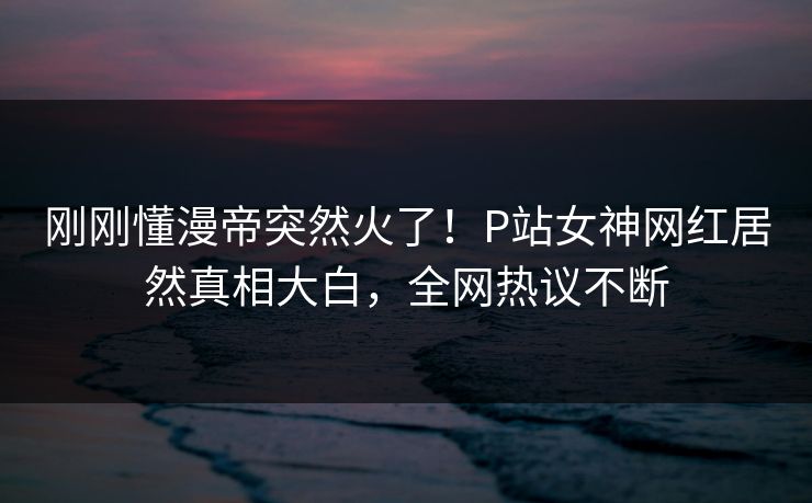 刚刚懂漫帝突然火了！P站女神网红居然真相大白，全网热议不断