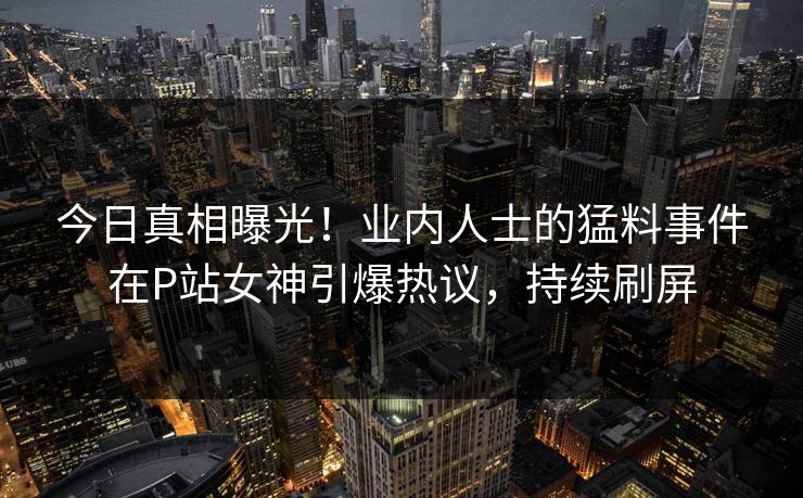 今日真相曝光！业内人士的猛料事件在P站女神引爆热议，持续刷屏
