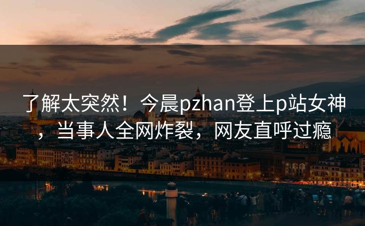 了解太突然！今晨pzhan登上p站女神，当事人全网炸裂，网友直呼过瘾