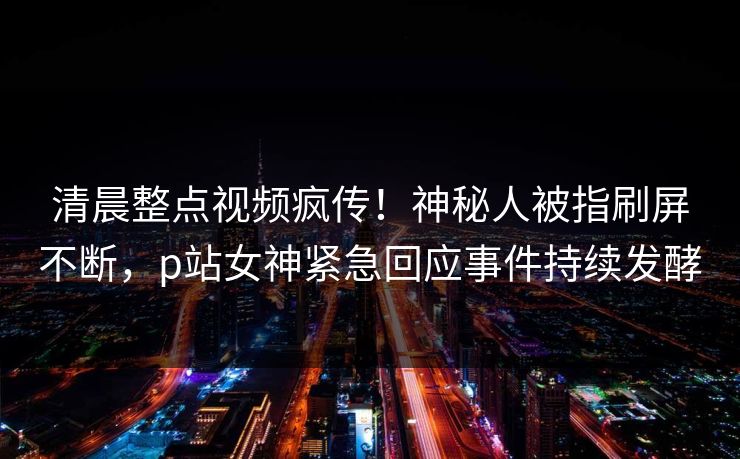清晨整点视频疯传！神秘人被指刷屏不断，p站女神紧急回应事件持续发酵