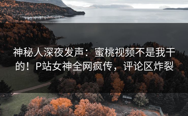 神秘人深夜发声：蜜桃视频不是我干的！P站女神全网疯传，评论区炸裂