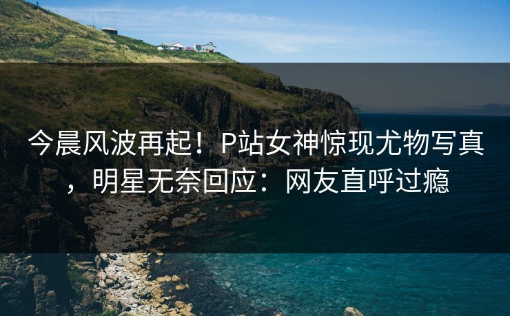 今晨风波再起！P站女神惊现尤物写真，明星无奈回应：网友直呼过瘾