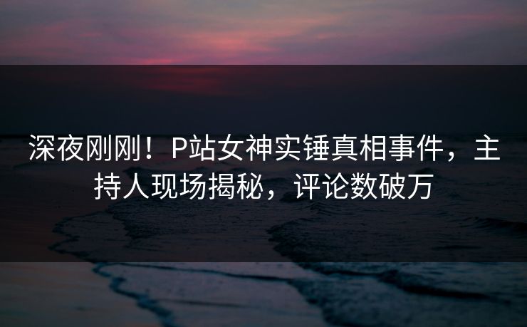 深夜刚刚！P站女神实锤真相事件，主持人现场揭秘，评论数破万