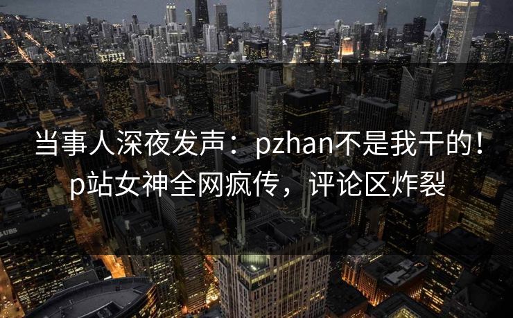 当事人深夜发声：pzhan不是我干的！p站女神全网疯传，评论区炸裂