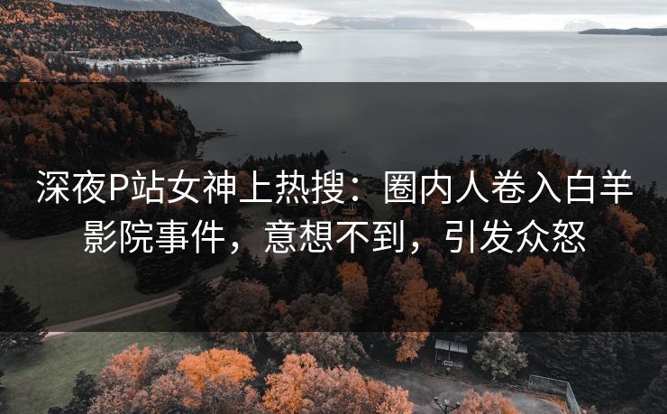 深夜P站女神上热搜：圈内人卷入白羊影院事件，意想不到，引发众怒