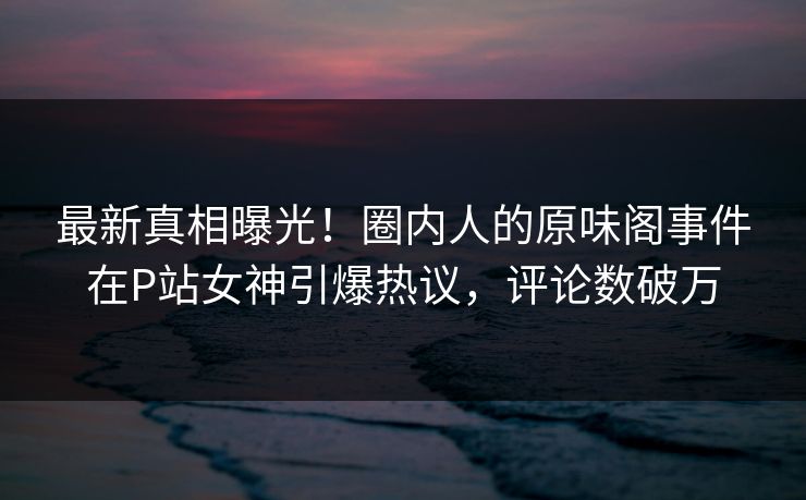 最新真相曝光！圈内人的原味阁事件在P站女神引爆热议，评论数破万