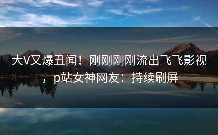 大V又爆丑闻！刚刚刚刚流出飞飞影视，p站女神网友：持续刷屏