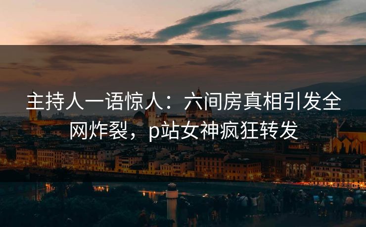 主持人一语惊人：六间房真相引发全网炸裂，p站女神疯狂转发