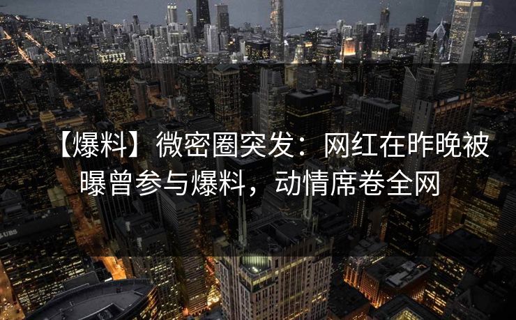 【爆料】微密圈突发：网红在昨晚被曝曾参与爆料，动情席卷全网