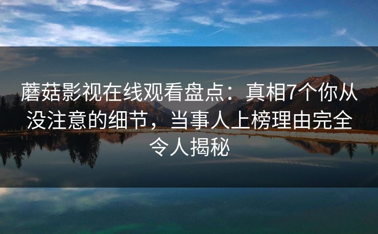 蘑菇影视在线观看盘点：真相7个你从没注意的细节，当事人上榜理由完全令人揭秘