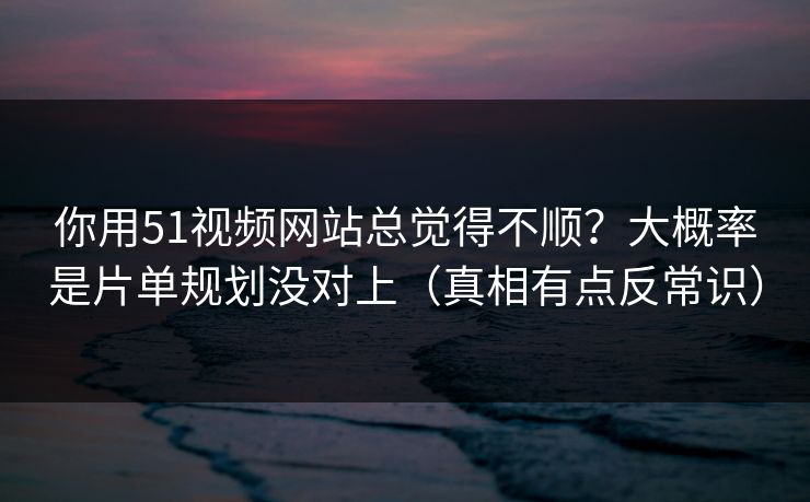 你用51视频网站总觉得不顺？大概率是片单规划没对上（真相有点反常识）