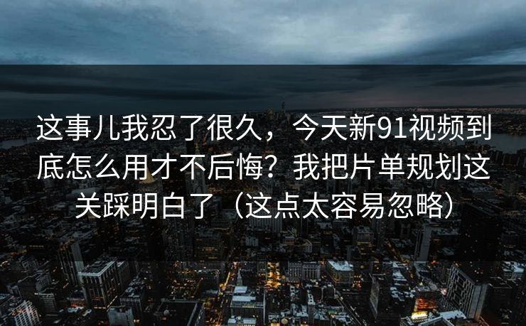 这事儿我忍了很久，今天新91视频到底怎么用才不后悔？我把片单规划这关踩明白了（这点太容易忽略）